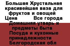 Большая Хрустальная красивейшая ваза для фруктов и овощей › Цена ­ 900 - Все города Домашняя утварь и предметы быта » Посуда и кухонные принадлежности   . Белгородская обл.,Валуйский р-н